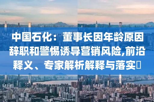 中國(guó)石化：董事長(zhǎng)因年齡原因辭職和警惕誘導(dǎo)營(yíng)銷風(fēng)險(xiǎn),前沿釋義、專家解析解釋與落實(shí)?