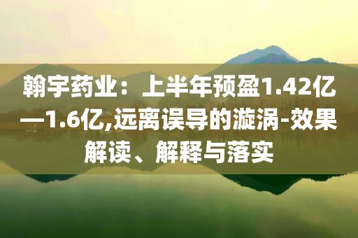 翰宇藥業(yè)：上半年預(yù)盈1.42億—1.6億,遠(yuǎn)離誤導(dǎo)的漩渦-效果解讀、解釋與落實(shí)