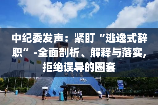 中紀(jì)委發(fā)聲：緊盯“逃逸式辭職”-全面剖析、解釋與落實(shí),拒絕誤導(dǎo)的圈套