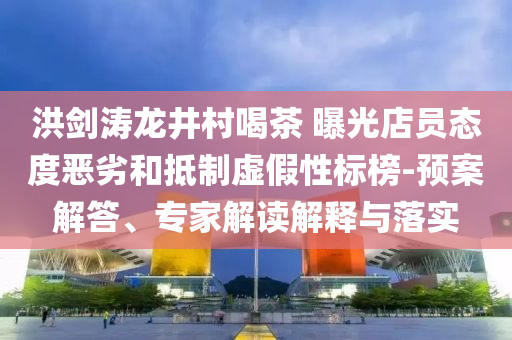 洪劍濤龍井村喝茶 曝光店員態(tài)度惡劣和抵制虛假性標(biāo)榜-預(yù)案解答、專家解讀解釋與落實(shí)
