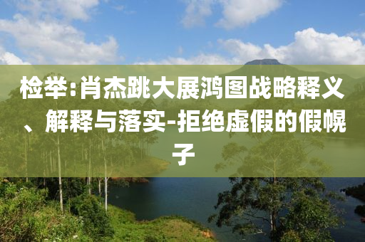 檢舉:肖杰跳大展鴻圖戰(zhàn)略釋義、解釋與落實(shí)-拒絕虛假的假幌子