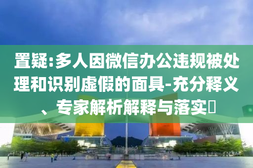 置疑:多人因微信辦公違規(guī)被處理和識(shí)別虛假的面具-充分釋義、專(zhuān)家解析解釋與落實(shí)?