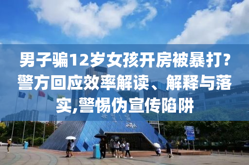 男子騙12歲女孩開(kāi)房被暴打？警方回應(yīng)效率解讀、解釋與落實(shí),警惕偽宣傳陷阱