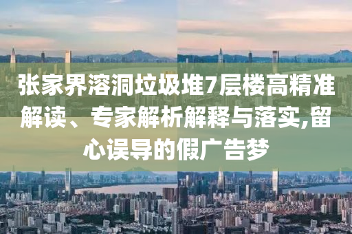 張家界溶洞垃圾堆7層樓高精準(zhǔn)解讀、專家解析解釋與落實,留心誤導(dǎo)的假廣告夢