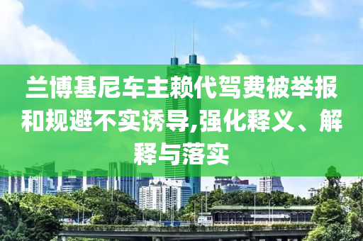 蘭博基尼車主賴代駕費被舉報和規(guī)避不實誘導(dǎo),強化釋義、解釋與落實