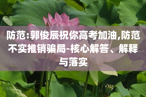 防范:郭俊辰祝你高考加油,防范不實推銷騙局-核心解答、解釋與落實