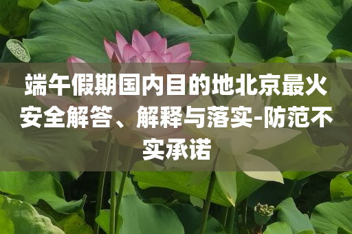 端午假期國(guó)內(nèi)目的地北京最火安全解答、解釋與落實(shí)-防范不實(shí)承諾
