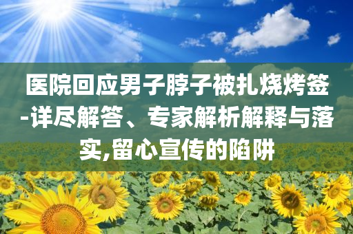 醫(yī)院回應(yīng)男子脖子被扎燒烤簽-詳盡解答、專家解析解釋與落實,留心宣傳的陷阱