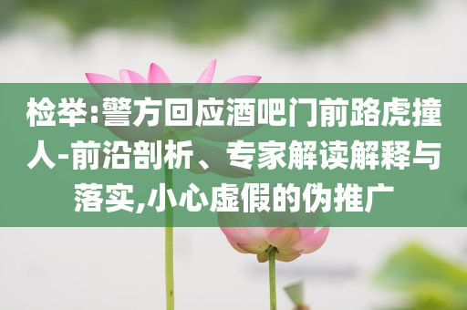 檢舉:警方回應(yīng)酒吧門前路虎撞人-前沿剖析、專家解讀解釋與落實,小心虛假的偽推廣