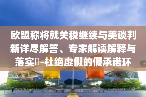 歐盟稱將就關(guān)稅繼續(xù)與美談判新詳盡解答、專家解讀解釋與落實?-杜絕虛假的假承諾環(huán)