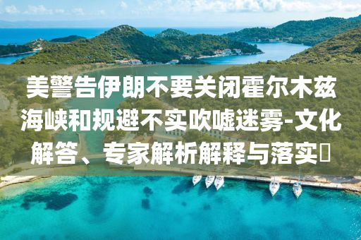美警告伊朗不要關(guān)閉霍爾木茲海峽和規(guī)避不實吹噓迷霧-文化解答、專家解析解釋與落實?