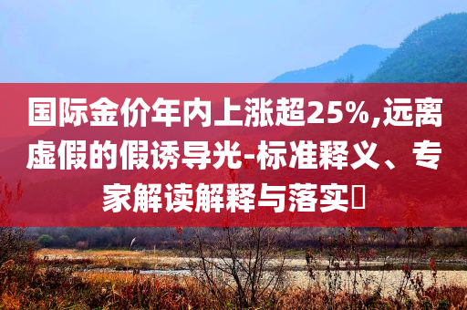國際金價(jià)年內(nèi)上漲超25%,遠(yuǎn)離虛假的假誘導(dǎo)光-標(biāo)準(zhǔn)釋義、專家解讀解釋與落實(shí)?