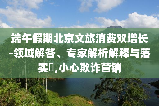 端午假期北京文旅消費(fèi)雙增長(zhǎng)-領(lǐng)域解答、專家解析解釋與落實(shí)?,小心欺詐營(yíng)銷