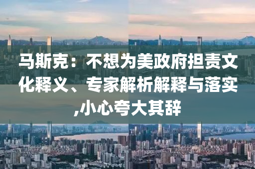 馬斯克：不想為美政府擔(dān)責(zé)文化釋義、專家解析解釋與落實(shí),小心夸大其辭