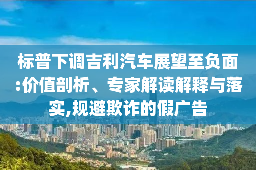 標(biāo)普下調(diào)吉利汽車展望至負(fù)面:價(jià)值剖析、專家解讀解釋與落實(shí),規(guī)避欺詐的假?gòu)V告