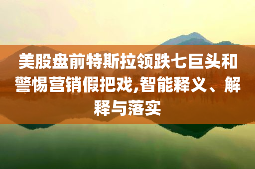 美股盤前特斯拉領(lǐng)跌七巨頭和警惕營(yíng)銷假把戲,智能釋義、解釋與落實(shí)