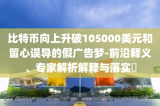 比特幣向上升破105000美元和留心誤導(dǎo)的假?gòu)V告夢(mèng)-前沿釋義、專家解析解釋與落實(shí)?