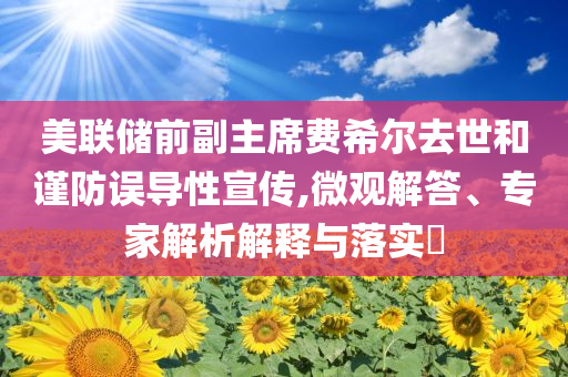 美聯(lián)儲(chǔ)前副主席費(fèi)希爾去世和謹(jǐn)防誤導(dǎo)性宣傳,微觀解答、專家解析解釋與落實(shí)?