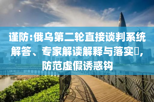 謹(jǐn)防:俄烏第二輪直接談判系統(tǒng)解答、專家解讀解釋與落實?,防范虛假誘惑鉤