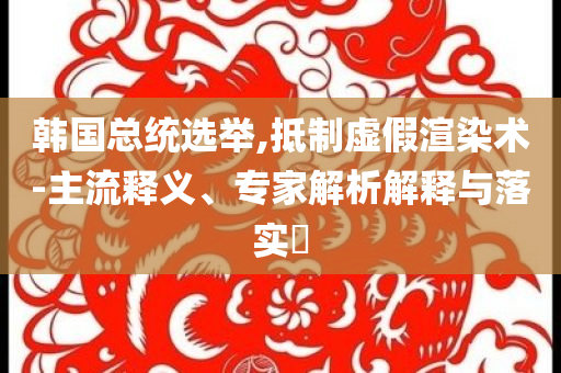 韓國總統(tǒng)選舉,抵制虛假渲染術(shù)-主流釋義、專家解析解釋與落實?