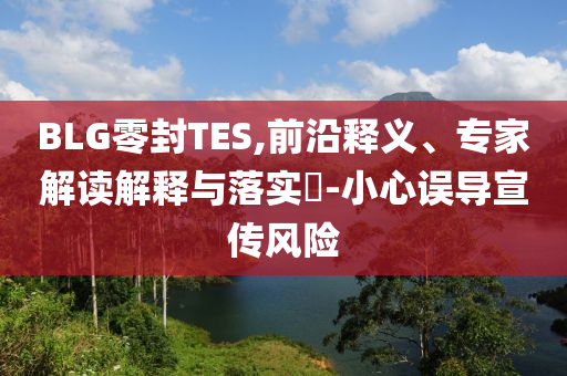 BLG零封TES,前沿釋義、專家解讀解釋與落實?-小心誤導(dǎo)宣傳風險