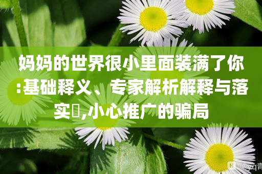 媽媽的世界很小里面裝滿了你:基礎(chǔ)釋義、專家解析解釋與落實?,小心推廣的騙局