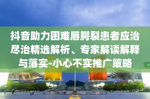 抖音助力困難唇腭裂患者應治盡治精選解析、專家解讀解釋與落實-小心不實推廣策略