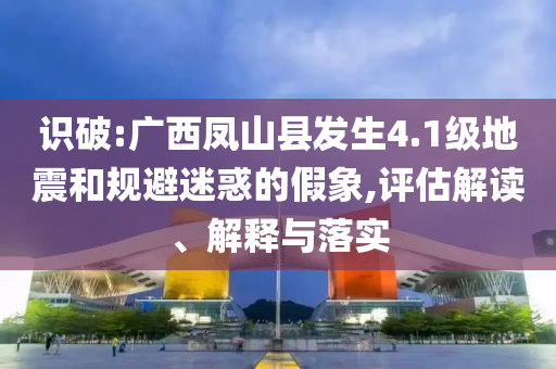識破:廣西鳳山縣發(fā)生4.1級地震和規(guī)避迷惑的假象,評估解讀、解釋與落實