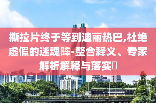 撕拉片終于等到迪麗熱巴,杜絕虛假的迷魂陣-整合釋義、專家解析解釋與落實?