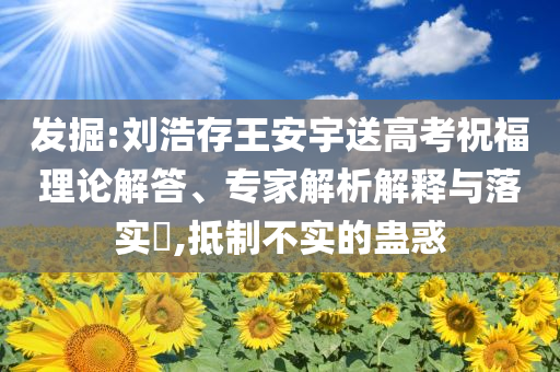 發(fā)掘:劉浩存王安宇送高考祝福理論解答、專家解析解釋與落實?,抵制不實的蠱惑