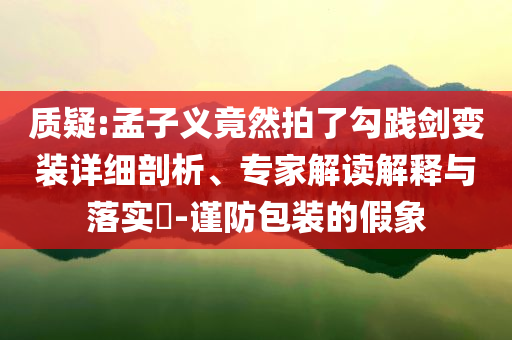 質疑:孟子義竟然拍了勾踐劍變裝詳細剖析、專家解讀解釋與落實?-謹防包裝的假象