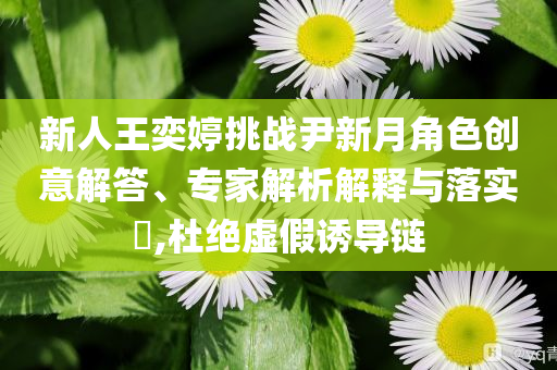 新人王奕婷挑戰(zhàn)尹新月角色創(chuàng)意解答、專家解析解釋與落實(shí)?,杜絕虛假誘導(dǎo)鏈