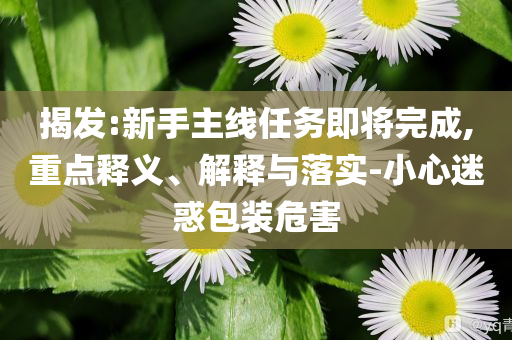 揭發(fā):新手主線任務(wù)即將完成,重點(diǎn)釋義、解釋與落實(shí)-小心迷惑包裝危害