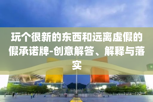 玩?zhèn)€很新的東西和遠(yuǎn)離虛假的假承諾牌-創(chuàng)意解答、解釋與落實(shí)