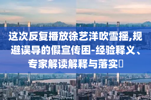 這次反復(fù)播放徐藝洋吹雪搖,規(guī)避誤導(dǎo)的假宣傳困-經(jīng)驗(yàn)釋義、專家解讀解釋與落實(shí)?