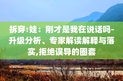拆穿:娃：剛才是我在說話嗎-升級分析、專家解讀解釋與落實(shí),拒絕誤導(dǎo)的圈套