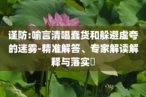 謹(jǐn)防:喻言清唱蠢貨和躲避虛夸的迷霧-精準(zhǔn)解答、專家解讀解釋與落實(shí)?
