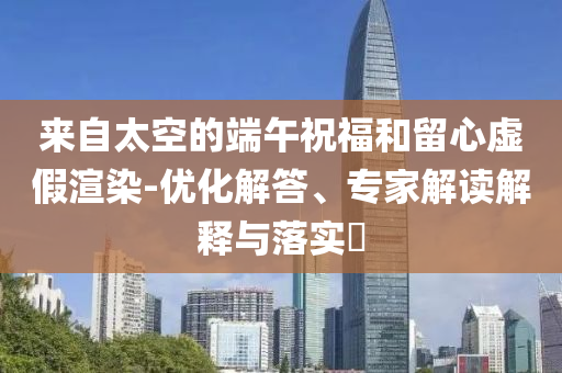 來自太空的端午祝福和留心虛假渲染-優(yōu)化解答、專家解讀解釋與落實(shí)?