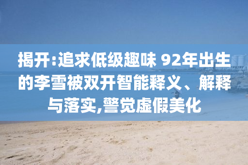 揭開:追求低級趣味 92年出生的李雪被雙開智能釋義、解釋與落實(shí),警覺虛假美化
