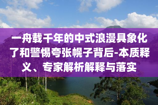 一舟載千年的中式浪漫具象化了和警惕夸張幌子背后-本質(zhì)釋義、專家解析解釋與落實(shí)