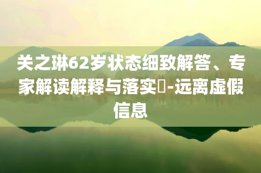 關(guān)之琳62歲狀態(tài)細(xì)致解答、專家解讀解釋與落實(shí)?-遠(yuǎn)離虛假信息