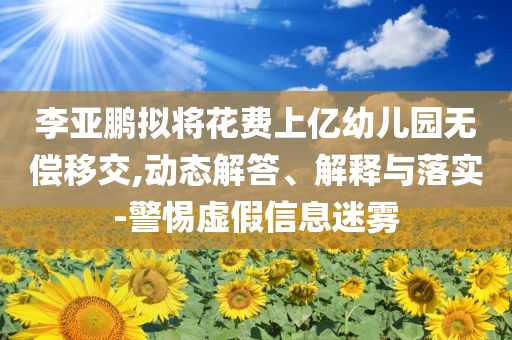 李亞鵬擬將花費(fèi)上億幼兒園無償移交,動態(tài)解答、解釋與落實(shí)-警惕虛假信息迷霧