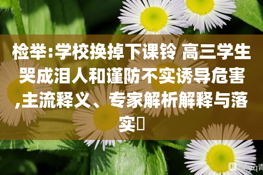 檢舉:學(xué)校換掉下課鈴 高三學(xué)生哭成淚人和謹(jǐn)防不實(shí)誘導(dǎo)危害,主流釋義、專家解析解釋與落實(shí)?