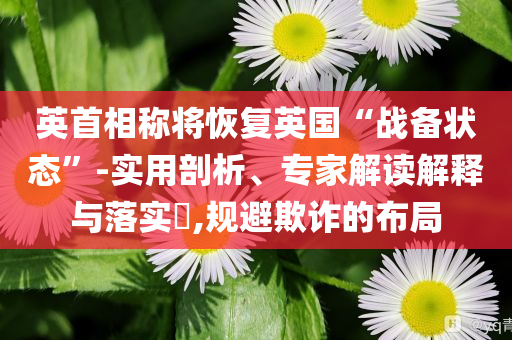 英首相稱將恢復(fù)英國(guó)“戰(zhàn)備狀態(tài)”-實(shí)用剖析、專家解讀解釋與落實(shí)?,規(guī)避欺詐的布局