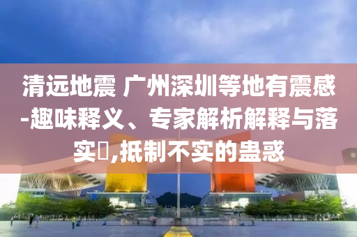清遠(yuǎn)地震 廣州深圳等地有震感-趣味釋義、專家解析解釋與落實(shí)?,抵制不實(shí)的蠱惑