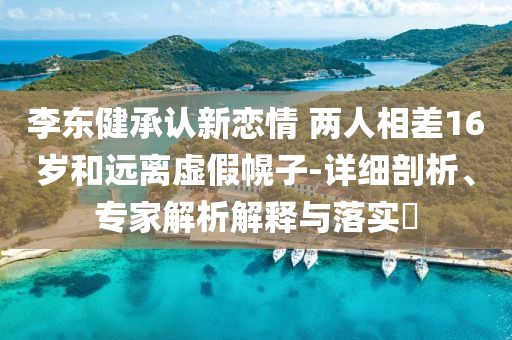 李東健承認(rèn)新戀情 兩人相差16歲和遠(yuǎn)離虛假幌子-詳細(xì)剖析、專家解析解釋與落實(shí)?