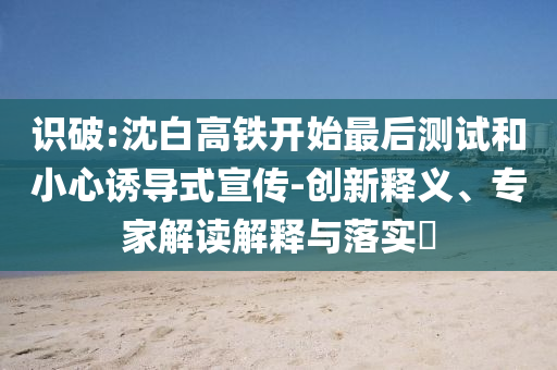 識(shí)破:沈白高鐵開始最后測(cè)試和小心誘導(dǎo)式宣傳-創(chuàng)新釋義、專家解讀解釋與落實(shí)?