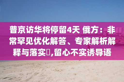 普京訪華將停留4天 俄方：非常罕見優(yōu)化解答、專家解析解釋與落實(shí)?,留心不實(shí)誘導(dǎo)語