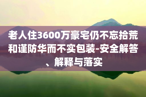 老人住3600萬豪宅仍不忘拾荒和謹(jǐn)防華而不實(shí)包裝-安全解答、解釋與落實(shí)