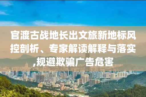 官渡古戰(zhàn)地長出文旅新地標(biāo)風(fēng)控剖析、專家解讀解釋與落實(shí),規(guī)避欺騙廣告危害